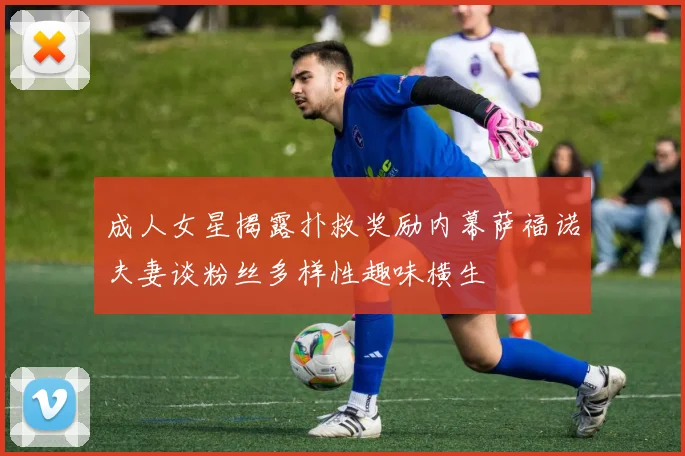 成人女星揭露扑救奖励内幕萨福诺夫妻谈粉丝多样性趣味横生