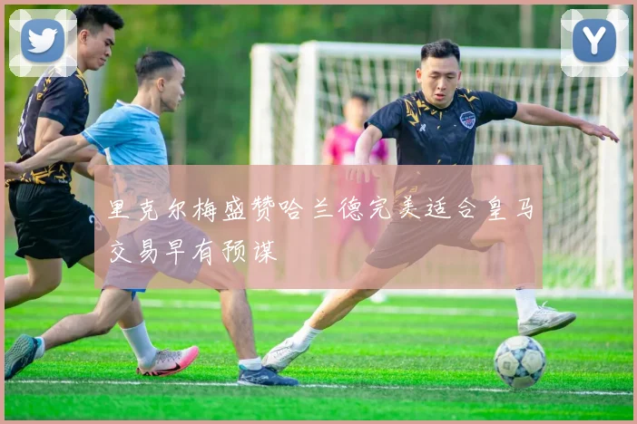 里克尔梅盛赞哈兰德完美适合皇马交易早有预谋