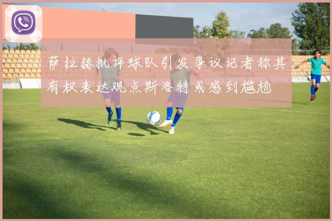 萨拉赫批评球队引发争议记者称其有权表达观点斯洛特或感到尴尬