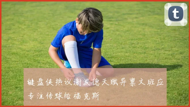 键盘侠热议谢泼德天赋异禀文班应专注传球给福克斯