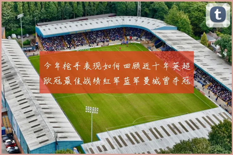 今年枪手表现如何回顾近十年英超欧冠最佳战绩红军蓝军曼城曾夺冠