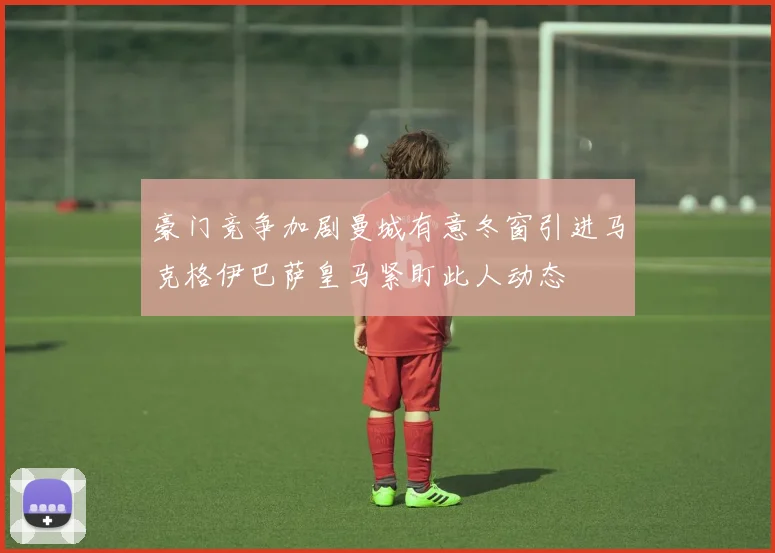 豪门竞争加剧曼城有意冬窗引进马克格伊巴萨皇马紧盯此人动态