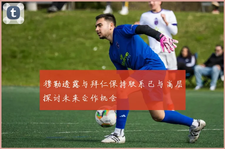 穆勒透露与拜仁保持联系已与高层探讨未来合作机会