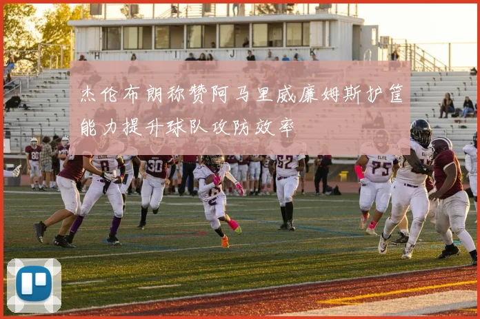 杰伦布朗称赞阿马里威廉姆斯护筐能力提升球队攻防效率