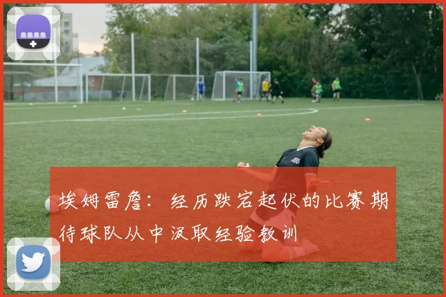埃姆雷詹：经历跌宕起伏的比赛期待球队从中汲取经验教训
