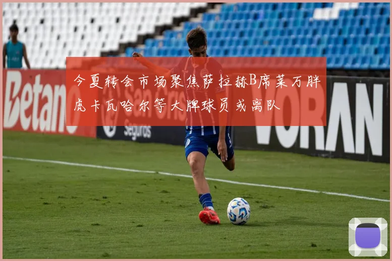 今夏转会市场聚焦萨拉赫B席莱万胖虎卡瓦哈尔等大牌球员或离队