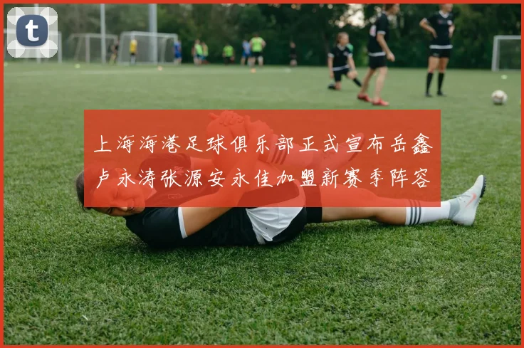 上海海港足球俱乐部正式宣布岳鑫卢永涛张源安永佳加盟新赛季阵容更新