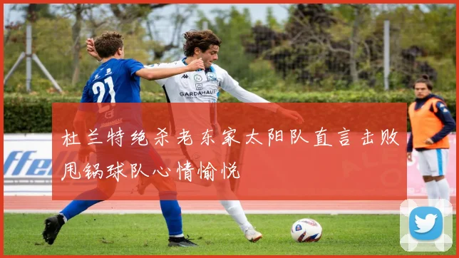 杜兰特绝杀老东家太阳队直言击败甩锅球队心情愉悦