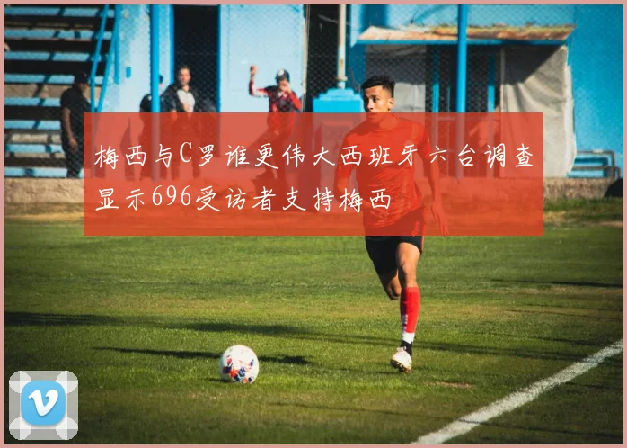 梅西与C罗谁更伟大西班牙六台调查显示696受访者支持梅西