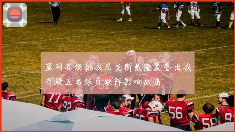篮网客场挑战尼克斯戴隆夏普出战存疑五名球员缺阵影响战局
