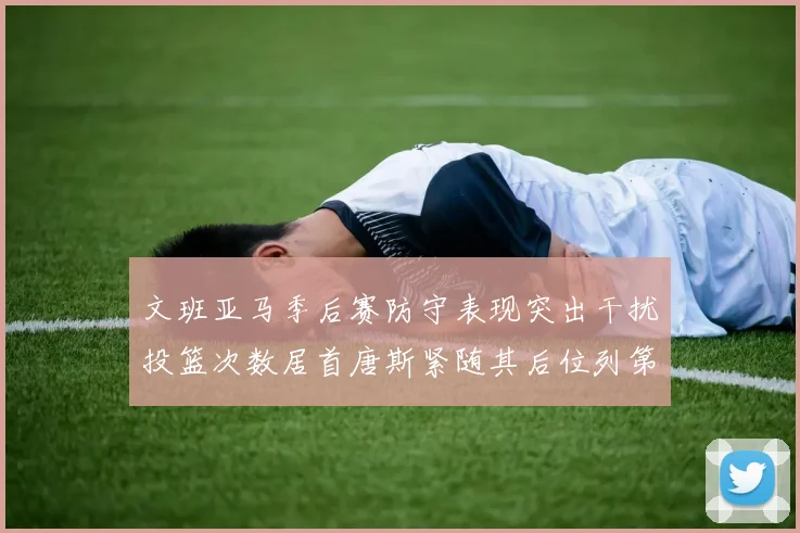 文班亚马季后赛防守表现突出干扰投篮次数居首唐斯紧随其后位列第五