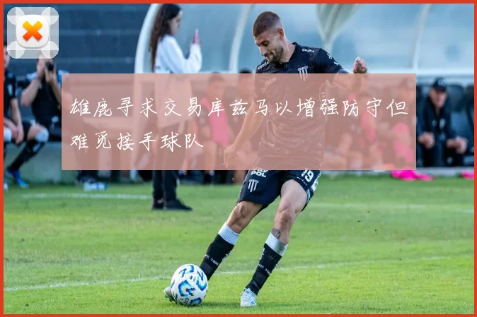 雄鹿寻求交易库兹马以增强防守但难觅接手球队