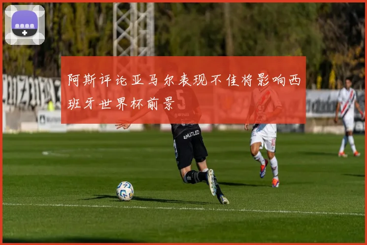 阿斯评论亚马尔表现不佳将影响西班牙世界杯前景