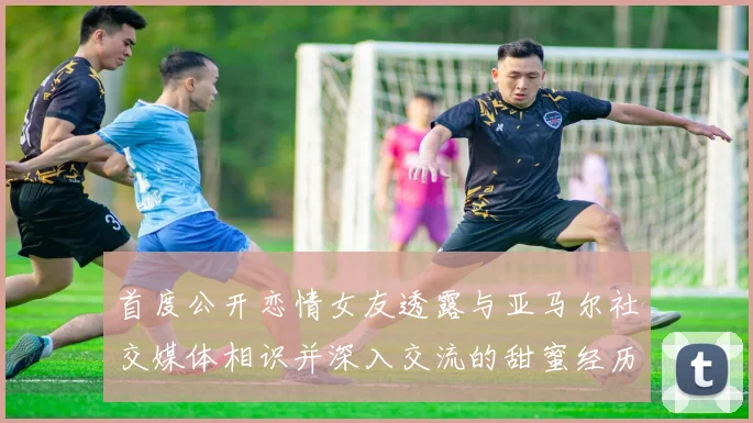首度公开恋情女友透露与亚马尔社交媒体相识并深入交流的甜蜜经历