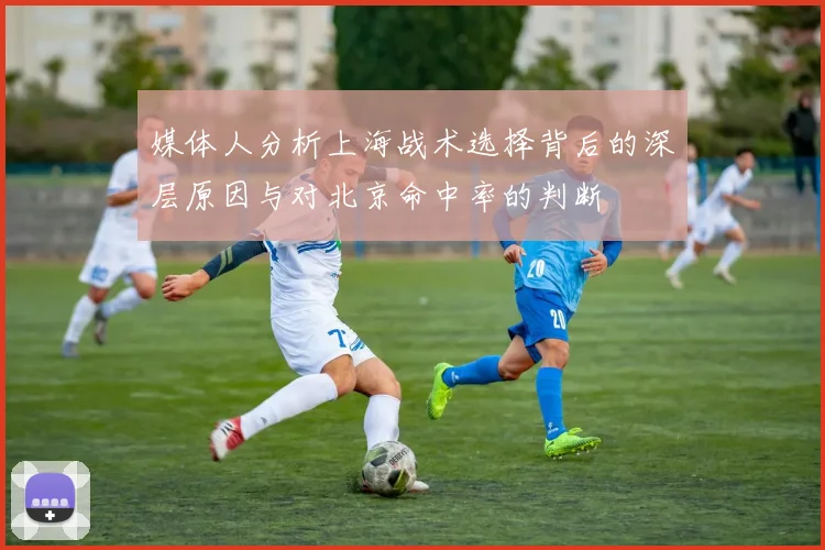 媒体人分析上海战术选择背后的深层原因与对北京命中率的判断