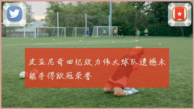 皮亚尼奇回忆效力伟大球队遗憾未能夺得欧冠荣誉