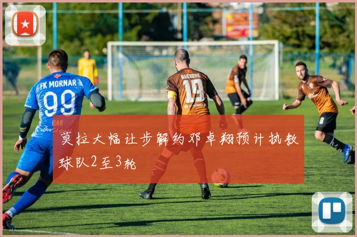 莫拉大幅让步解约邓卓翔预计执教球队2至3轮