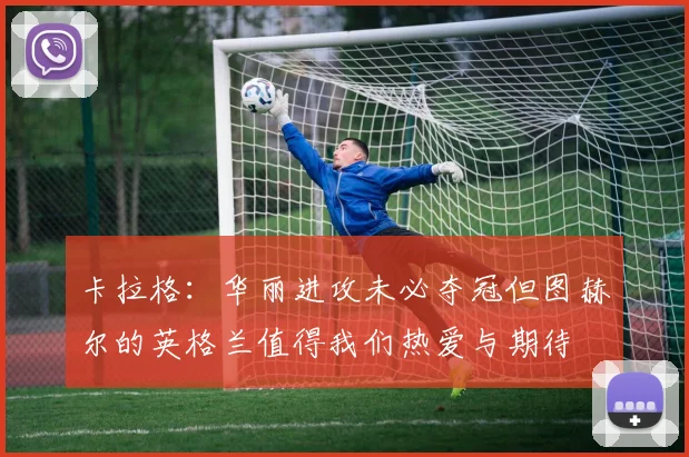 卡拉格：华丽进攻未必夺冠但图赫尔的英格兰值得我们热爱与期待